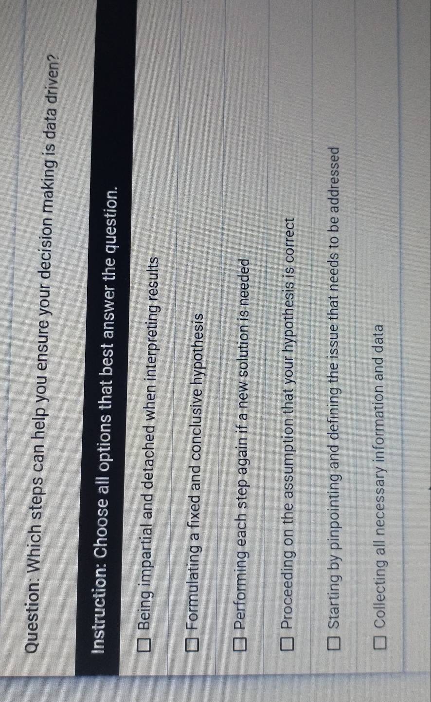 Which steps can help you ensure your decision making is data driven?
Instruction: Choose all options that best answer the question.
Being impartial and detached when interpreting results
Formulating a fixed and conclusive hypothesis
Performing each step again if a new solution is needed
Proceeding on the assumption that your hypothesis is correct
Starting by pinpointing and defining the issue that needs to be addressed
Collecting all necessary information and data