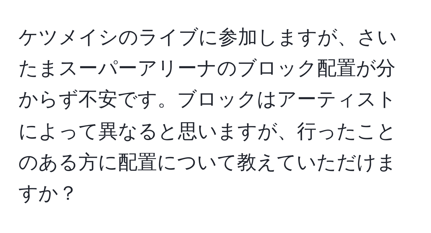 ケツメイシのライブに参加しますが、さいたまスーパーアリーナのブロック配置が分からず不安です。ブロックはアーティストによって異なると思いますが、行ったことのある方に配置について教えていただけますか？