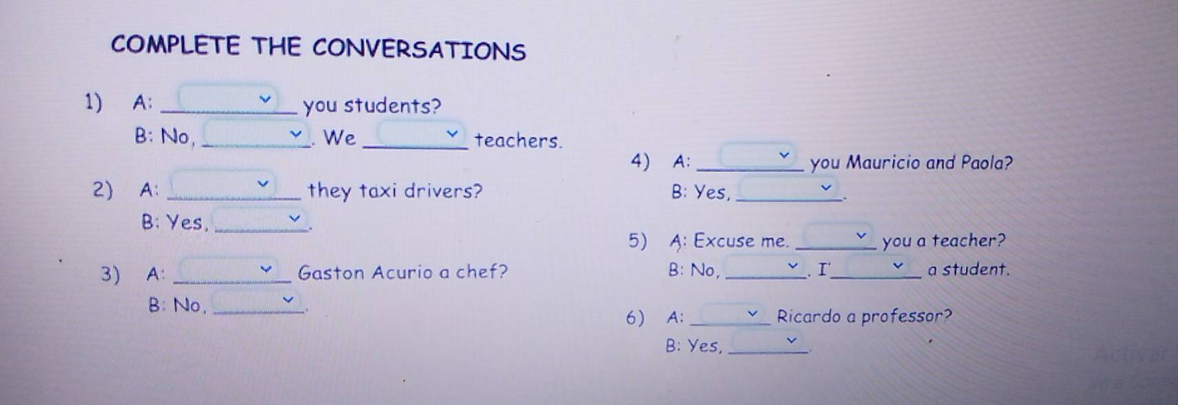 COMPLETE THE CONVERSATIONS
1) A: _you students?
B: No, _. We _teachers.
4) A: _you Mauricio and Paola?
2) A: _they taxi drivers? B: Yes,_
.
B: Yes,_
.
5) A: Excuse me. _you a teacher?
3) A: _Gaston Acurio a chef? B: No, _. I_ a student.
B: No._
6) A: _Ricardo a professor?
B: Yes,_