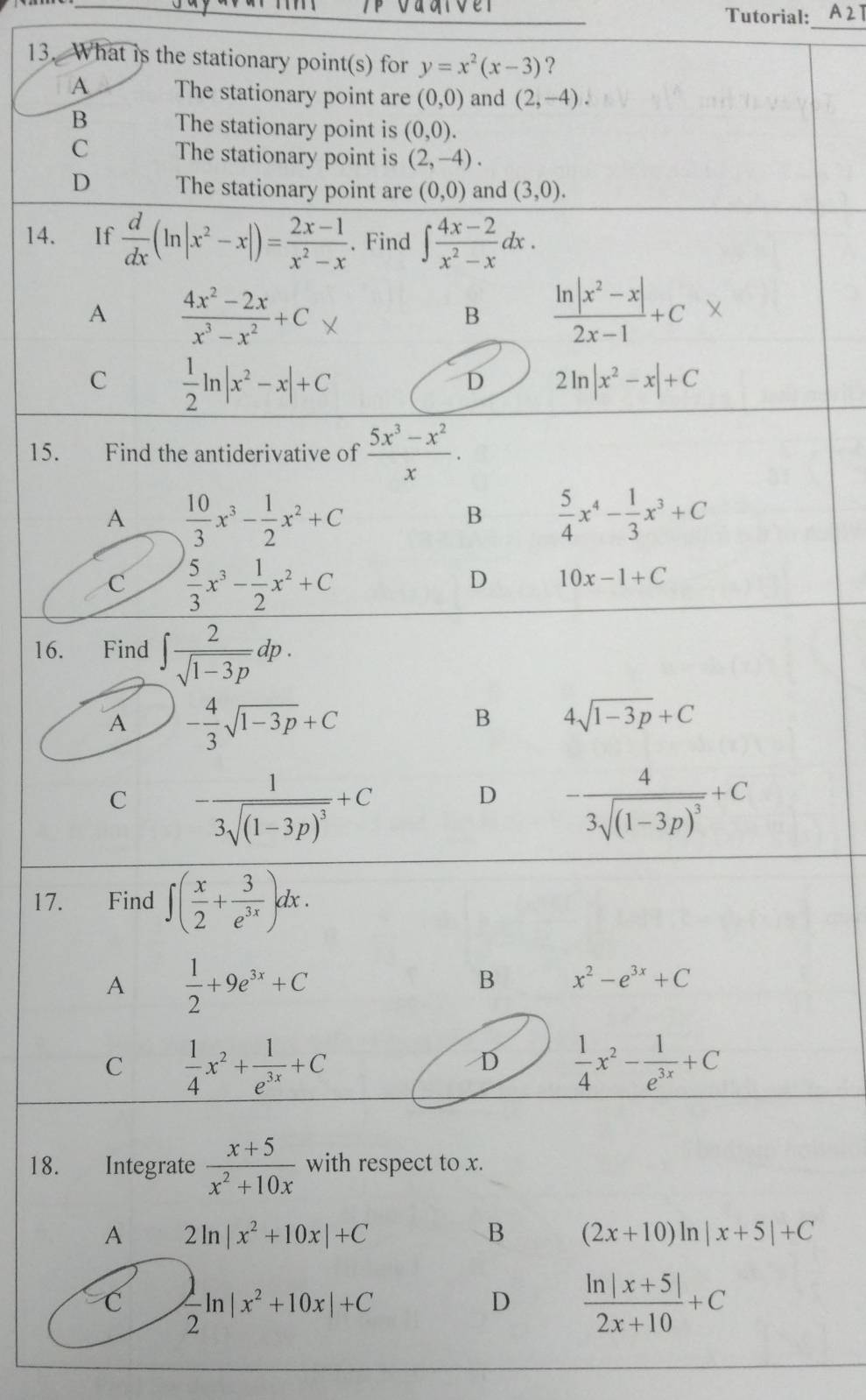 Tutorial:
_
13. What is the stationary point(s) for y=x^2(x-3) ？
A The stationary point are (0,0) and (2,-4).
B The stationary point is (0,0).
C The stationary point is (2,-4).
D The stationary point are (0,0) and (3,0).
14. If  d/dx (ln |x^2-x|)= (2x-1)/x^2-x . Find ∈t  (4x-2)/x^2-x dx.
A  (4x^2-2x)/x^3-x^2 +C
B  (ln |x^2-x|)/2x-1 +C
C  1/2 ln |x^2-x|+C
D 2ln |x^2-x|+C
15. Find the antiderivative of  (5x^3-x^2)/x .
A  10/3 x^3- 1/2 x^2+C
B  5/4 x^4- 1/3 x^3+C
C  5/3 x^3- 1/2 x^2+C
D 10x-1+C
16. Find ∈t  2/sqrt(1-3p) dp.
A - 4/3 sqrt(1-3p)+C
B 4sqrt(1-3p)+C
C -frac 13sqrt((1-3p)^3)+C
D -frac 43sqrt((1-3p)^3)+C
17. Find ∈t ( x/2 + 3/e^(3x) )dx.
A  1/2 +9e^(3x)+C
B x^2-e^(3x)+C
C  1/4 x^2+ 1/e^(3x) +C
D  1/4 x^2- 1/e^(3x) +C
18. Integrate  (x+5)/x^2+10x  with respect to x.
A 2ln |x^2+10x|+C
B (2x+10)ln |x+5|+C
C  1/2 ln |x^2+10x|+C
D  (ln |x+5|)/2x+10 +C