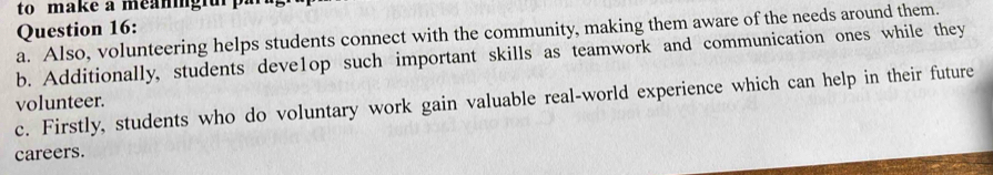 to make a meaningiu 
Question 16: 
a. Also, volunteering helps students connect with the community, making them aware of the needs around them. 
b. Additionally, students deve1op such important skills as teamwork and communication ones while they 
volunteer. c. Firstly, students who do voluntary work gain valuable real-world experience which can help in their future 
careers.