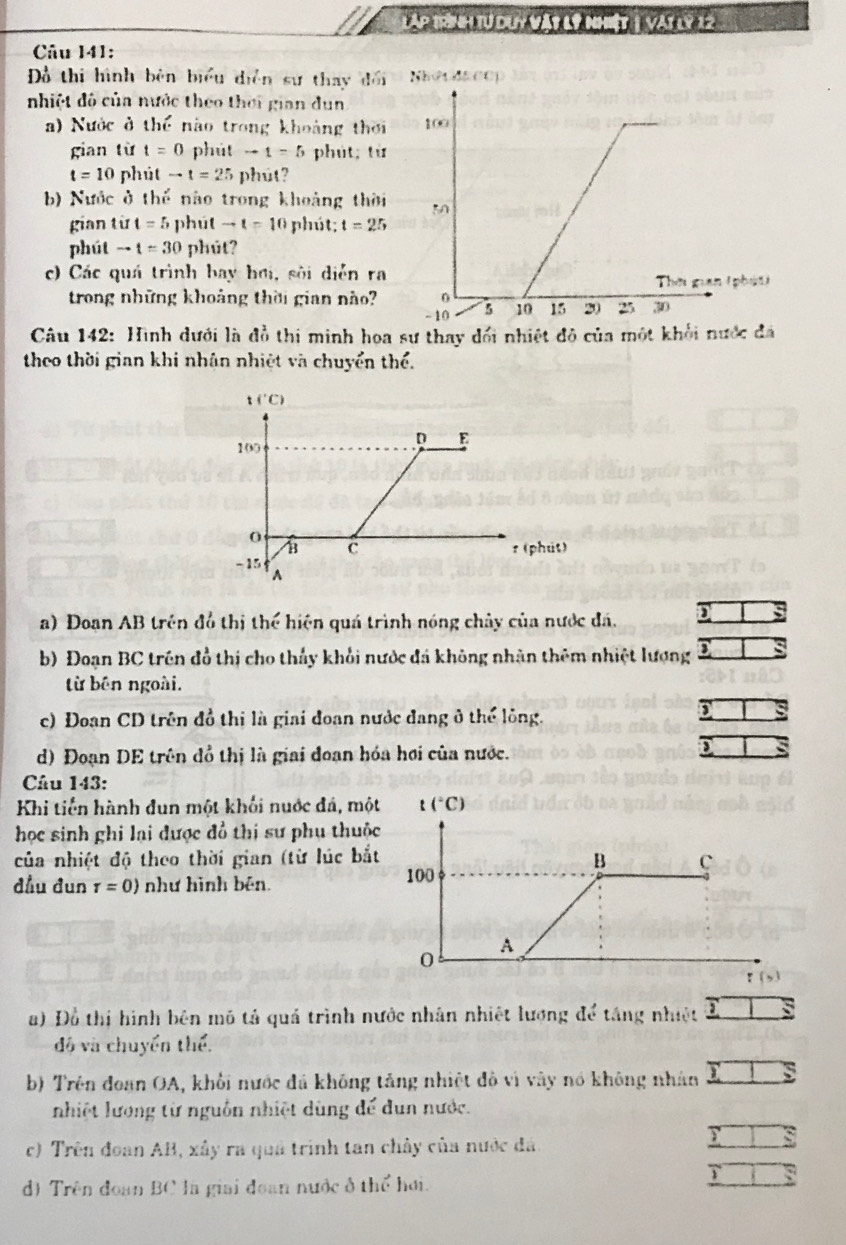 láp trn i tư duy vật lý nhiệt 1 vậi lý 12
Câu 141:
Dồ thi hình bèn biểu diễn sự thay đối NhO1 d& CO)
nhiệt đô của nước theo thời gian dun
a) Nước ở thế nào trong khoảng thời 
gian từ t=0 phút to t=5 phút; từ
t=10 phút to t=25 phút?
b) Nước ở thể nào trong khoảng thời 
gian từ t=5 phút to t=10 phút; t=25
phút to t=30 phút?
c) Các quá trình bay hơi, sôi diễn ra
trong những khoảng thời gian nào?
Câu 142: Hình dưới là đồ thi minh hoa sư thay dối nhiệt đô của một khối nước đá
theo thời gian khi nhân nhiệt và chuyển thể.
a) Doan AB trên đồ thị thể hiện quá trình nóng chây của nước đá.
b) Đoạn BC trên đồ thị cho thấy khối nước đá không nhân thêm nhiệt lượng
từ bên ngoài.
c) Đoan CD trên đồ thị là giai đoạn nước đang ở thể lỏng.
`
d) Đoạn DE trên đồ thị là giai đoạn hóa hơi của nước.
Câu 143:
Khi tiến hành đun một khối nuớc đá, một
học sinh ghi lại được đồ thị sư phụ thuộc
của nhiệt độ theo thời gian (từ lúc bắt
đầu đun tau =0) như hình bên. 
a) Đồ thị hình bên mô tả quả trình nước nhân nhiệt lượng để táng nhiệt TS
độ và chuyển thể.
b) Trên đoan OA, khối nước đá không tăng nhiệt đô vì vây nó không nhân overline _ Lsumlimits 
nhiệt lương từ nguồn nhiệt dùng để đun nước.
c) Trên đoan AB, xây ra quả trình tan chây của nước đá.
□ :
d) Trên đoạn BC là giai đoan nước ở thể hơi.
T