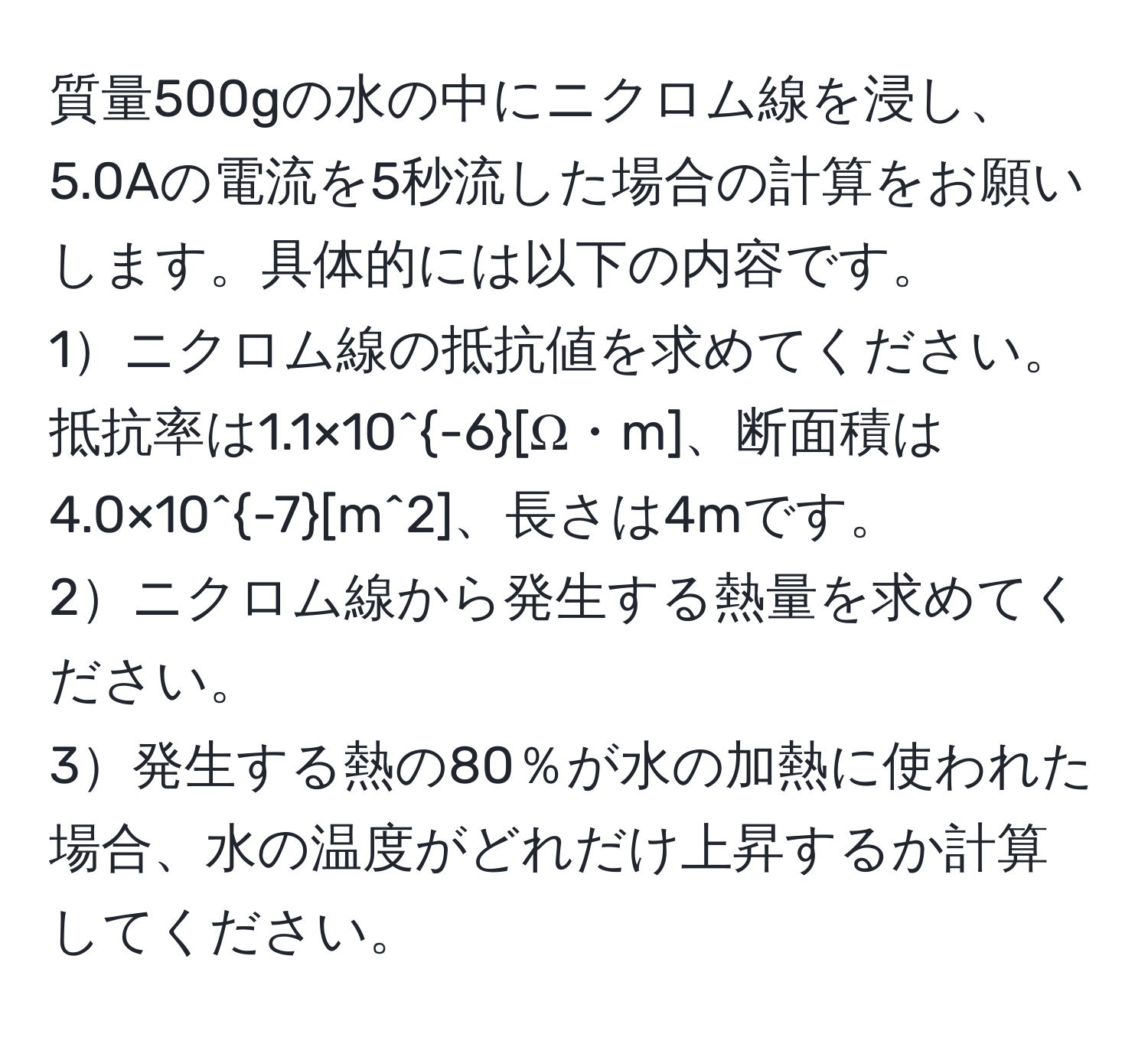 質量500gの水の中にニクロム線を浸し、5.0Aの電流を5秒流した場合の計算をお願いします。具体的には以下の内容です。  
1ニクロム線の抵抗値を求めてください。抵抗率は1.1×10^(-6)[Ω・m]、断面積は4.0×10^(-7)[m^2]、長さは4mです。  
2ニクロム線から発生する熱量を求めてください。  
3発生する熱の80％が水の加熱に使われた場合、水の温度がどれだけ上昇するか計算してください。
