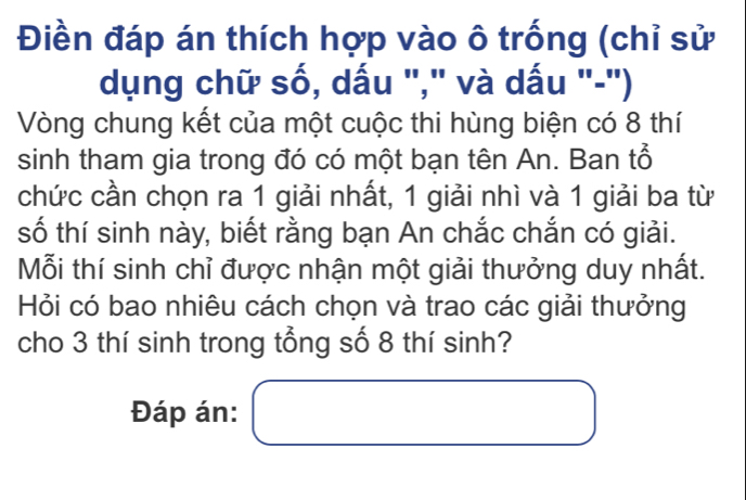 Điền đáp án thích hợp vào ô trống (chỉ sử 
dụng chữ số, dấu "," và dấu "-") 
Vòng chung kết của một cuộc thi hùng biện có 8 thí 
sinh tham gia trong đó có một bạn tên An. Ban tổ 
chức cần chọn ra 1 giải nhất, 1 giải nhì và 1 giải ba từ 
số thí sinh này, biết rằng bạn An chắc chắn có giải. 
Mỗi thí sinh chỉ được nhận một giải thưởng duy nhất. 
Hỏi có bao nhiêu cách chọn và trao các giải thưởng 
cho 3 thí sinh trong tổng số 8 thí sinh? 
Đáp án: □