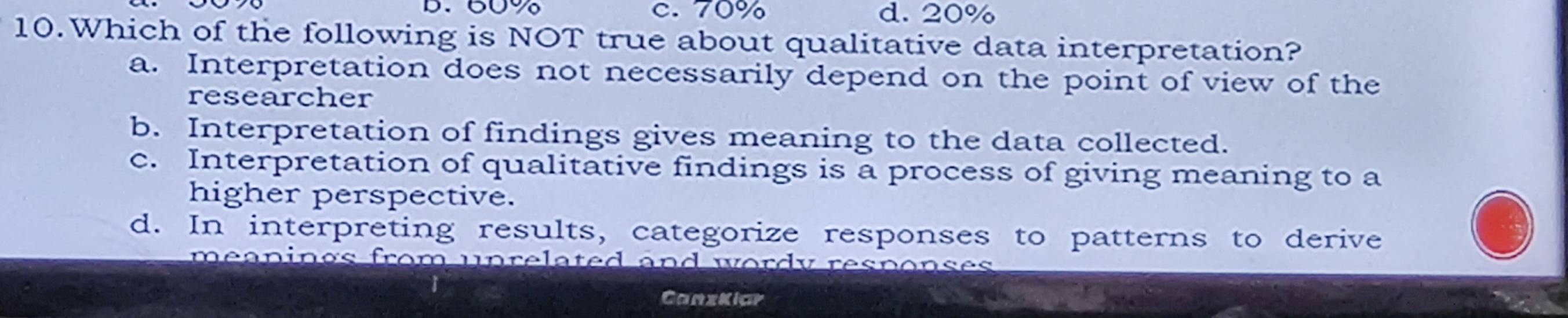 60% c. 70% d. 20%
10.Which of the following is NOT true about qualitative data interpretation?
a. Interpretation does not necessarily depend on the point of view of the
researcher
b. Interpretation of findings gives meaning to the data collected.
c. Interpretation of qualitative findings is a process of giving meaning to a
higher perspective.
d. In interpreting results, categorize responses to patterns to derive
eanings from unrelated and wordy responses
CanzKiar