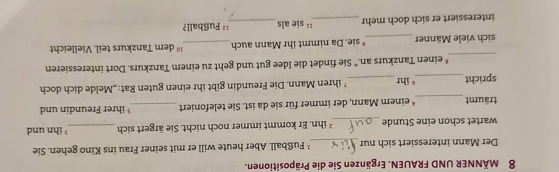 MÄNNER UND FRAUEN. Ergänzen Sie die Präpositionen. 
Der Mann interessiert sich nur _¹ Fußball. Aber heute will er mit seiner Frau ins Kino gehen. Sie 
wartet schon eine Stunde _² ihn. Er kommt immer noch nicht. Sie ärgert sich_ 
³ ihn und 
träumt _* einem Mann, der immer für sie da ist. Sie telefoniert_ 
§ ihrer Freundin und 
spricht_ _7ihren Mann. Die Freundin gibt ihr einen guten Rat:„Melde dich doch 
6 ihr 
_ 
einen Tanzkurs an.“ Sie findet die Idee gut und geht zu einem Tanzkurs. Dort interessieren 
sich viele Männer _° sie. Da nimmt ihr Mann auch _ 10 dem Tanzkurs teil. Vielleicht 
11 
interessiert er sich doch mehr _sie als_ 
¹² Fußball?