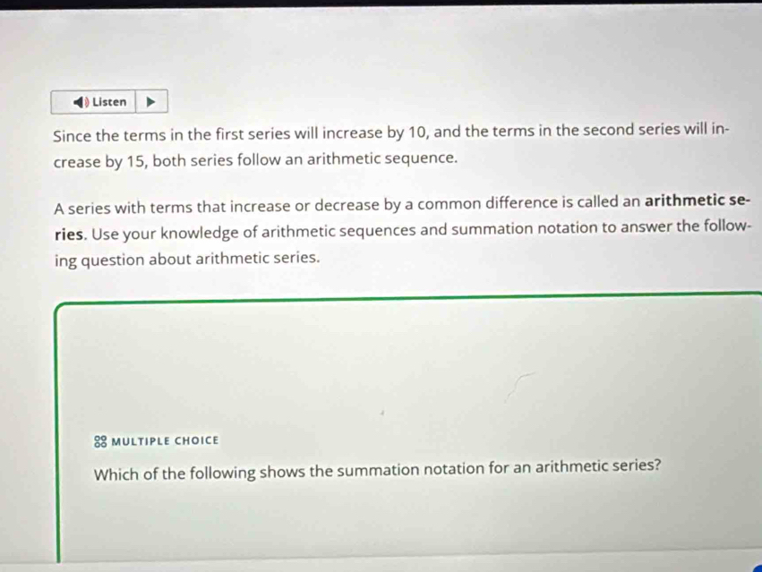 Listen 
Since the terms in the first series will increase by 10, and the terms in the second series will in- 
crease by 15, both series follow an arithmetic sequence. 
A series with terms that increase or decrease by a common difference is called an arithmetic se- 
ries. Use your knowledge of arithmetic sequences and summation notation to answer the follow- 
ing question about arithmetic series. 
8 multiple choice 
Which of the following shows the summation notation for an arithmetic series?