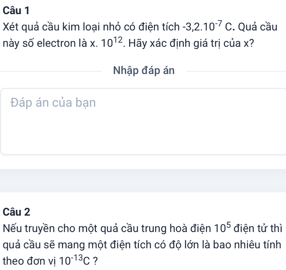 Xét quả cầu kim loại nhỏ có điện tích -3, 2.10^(-7)C. Quả cầu 
này số electron là x. 10^(12) *. Hãy xác định giá trị của x? 
Nhập đáp án 
Đáp án của bạn 
Câu 2 
Nếu truyền cho một quả cầu trung hoà điện 10^5 điện tử thì 
quả cầu sẽ mang một điện tích có độ lớn là bao nhiêu tính 
theo đơn vị 10^(-13)C ?