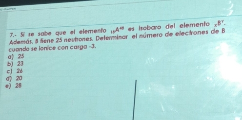 Al- Romtyoe
7.- Si se sabe que el elemento _18A^(48) es isobaro del elemento _xB^Y. 
Además, B tiene 25 neutrones. Determinar el número de electrones de B
cuando se ionice con carga -3.
a) 25
b) 23
c) 26
d) 20
e) 28