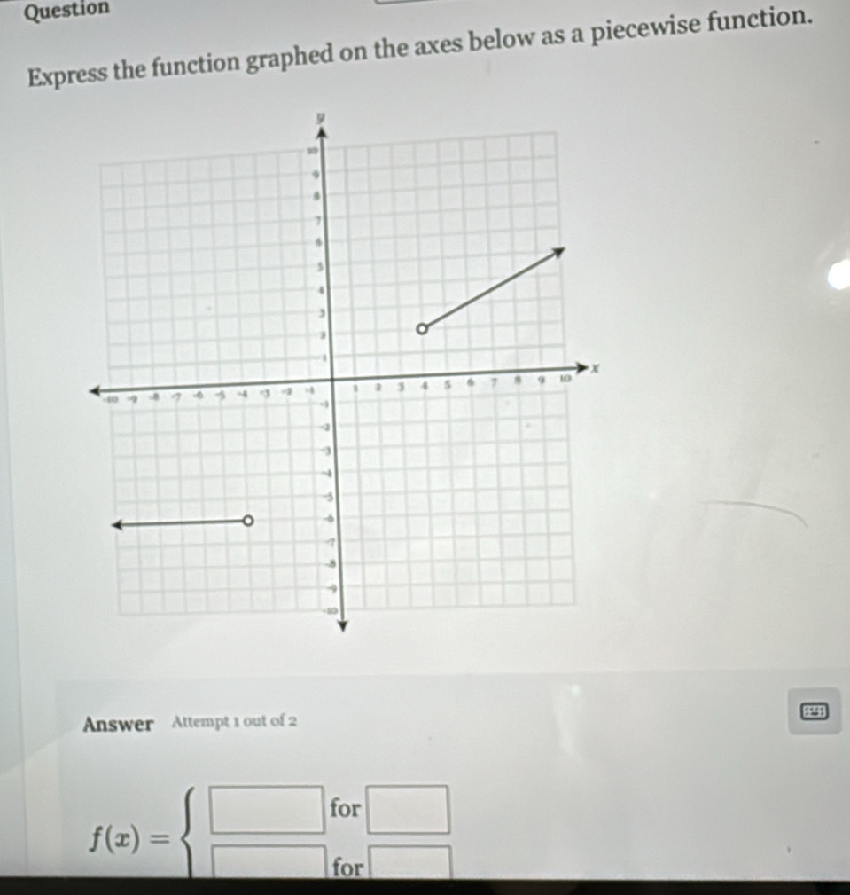 Question 
Express the function graphed on the axes below as a piecewise function. 
1*§! 
Answer Attempt 1 out of 2 
for
f(x)=beginarrayl □  □ endarray.  □ /□  
for