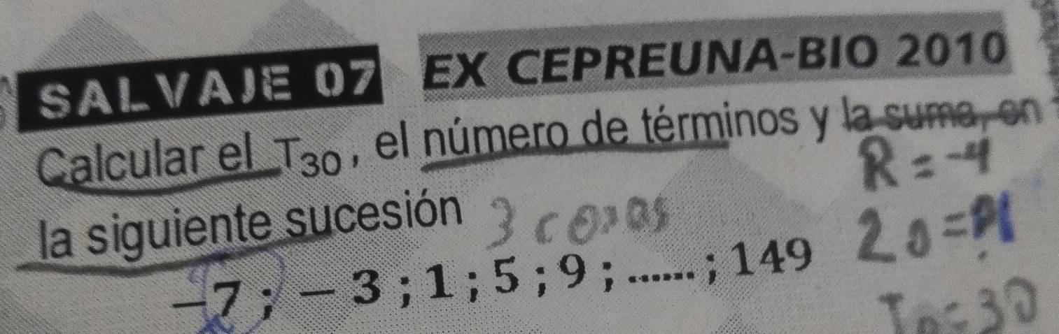 SALVAIE 07 EX CEPREUNA-BIO 2010 
Calcular el T_30 , el número de términos y la suma, en 
la siguiente sucesión
-7; - 3; 1; 5; 9;_ ; 149