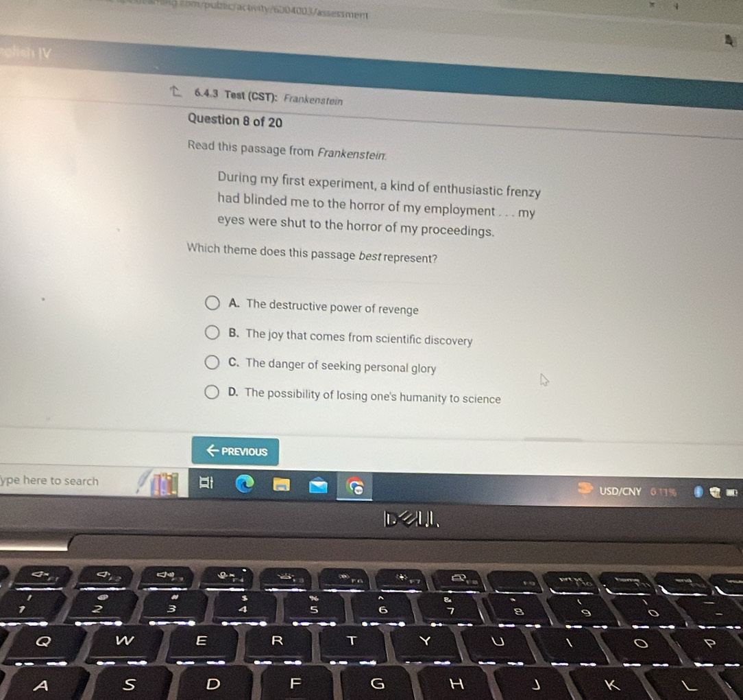 325m/publc/actnity/6004003/assessment
glish V
6.4.3 Test (CST): Frankenstein
Question 8 of 20
Read this passage from Frankenstein.
During my first experiment, a kind of enthusiastic frenzy
had blinded me to the horror of my employment . . . my
eyes were shut to the horror of my proceedings.
Which theme does this passage best represent?
A. The destructive power of revenge
B. The joy that comes from scientific discovery
C. The danger of seeking personal glory
D. The possibility of losing one's humanity to science
PREVIOUS
ype here to search USD/CNY
<
$
1 2 3 4 5
7
Q w E R T
A S D F G H J