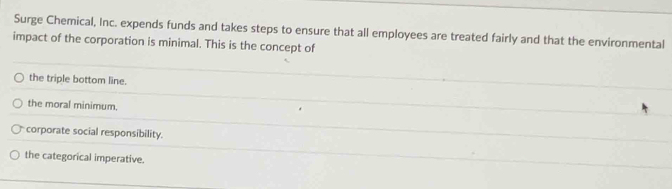 Surge Chemical, Inc. expends funds and takes steps to ensure that all employees are treated fairly and that the environmental
impact of the corporation is minimal. This is the concept of
the triple bottom line.
the moral minimum.
corporate social responsibility.
the categorical imperative.