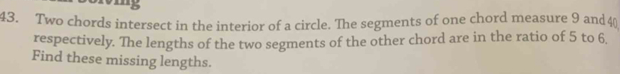 15 
43. Two chords intersect in the interior of a circle. The segments of one chord measure 9 and 40
respectively. The lengths of the two segments of the other chord are in the ratio of 5 to 6. 
Find these missing lengths.