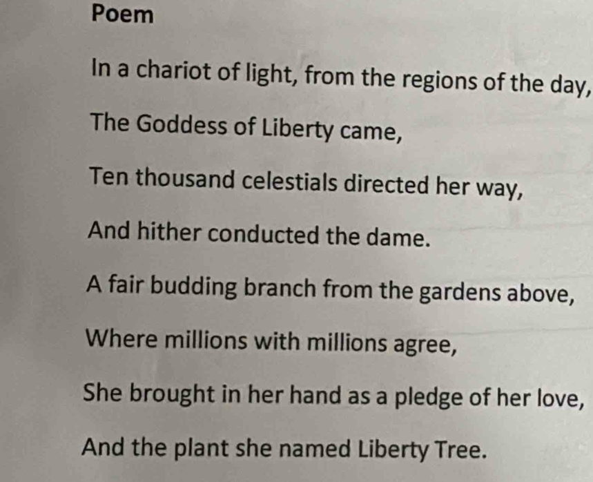 Poem 
In a chariot of light, from the regions of the day, 
The Goddess of Liberty came, 
Ten thousand celestials directed her way, 
And hither conducted the dame. 
A fair budding branch from the gardens above, 
Where millions with millions agree, 
She brought in her hand as a pledge of her love, 
And the plant she named Liberty Tree.