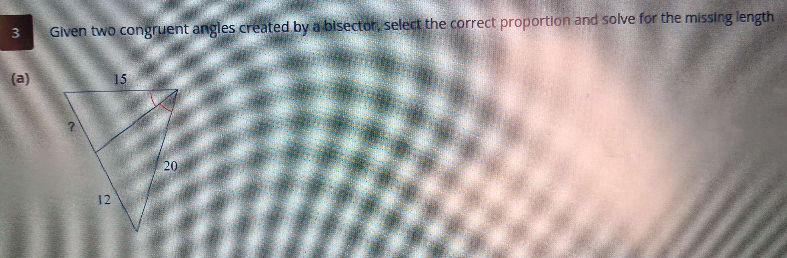 Given two congruent angles created by a bisector, select the correct proportion and solve for the missing length 
(a)