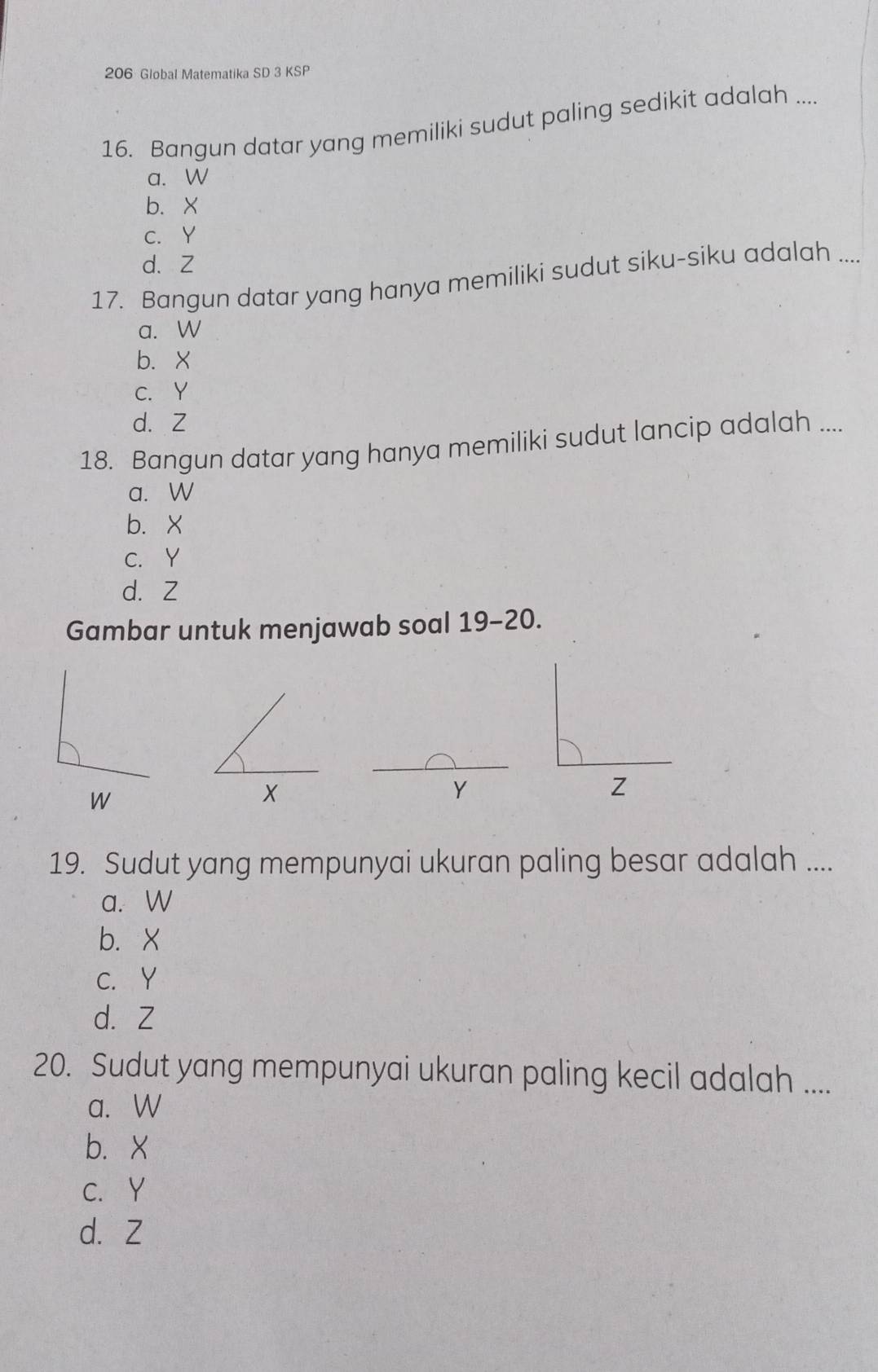 206 Global Matematika SD 3 KSP
16. Bangun datar yang memiliki sudut paling sedikit adalah ....
a. W
b. X
c. Y
d. Z
17. Bangun datar yang hanya memiliki sudut siku-siku adalah ....
a. W
b、 X
c. Y
d. Z
18. Bangun datar yang hanya memiliki sudut lancip adalah ....
a. W
b. X
C. Y
d. Z
Gambar untuk menjawab soal 19-20.
W
X
Y
Z
19. Sudut yang mempunyai ukuran paling besar adalah ....
a. W
b. X
C. Y
d. Z
20. Sudut yang mempunyai ukuran paling kecil adalah ....
a. W
b. X
C. Y
d. Z