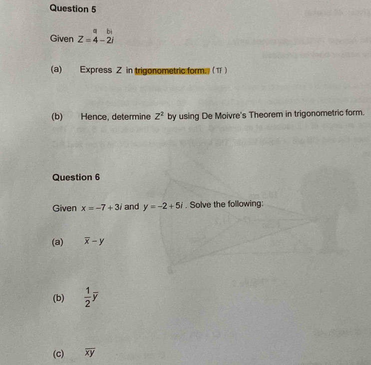 a bi 
Given Z=4-2i
(a) Express Z in trigonometric form. (T ) 
(b) Hence, determine Z^2 by using De Moivre's Theorem in trigonometric form. 
Question 6 
Given x=-7+3i and y=-2+5i. Solve the following: 
(a) overline x-y
(b)  1/2 overline y
(c) overline xy