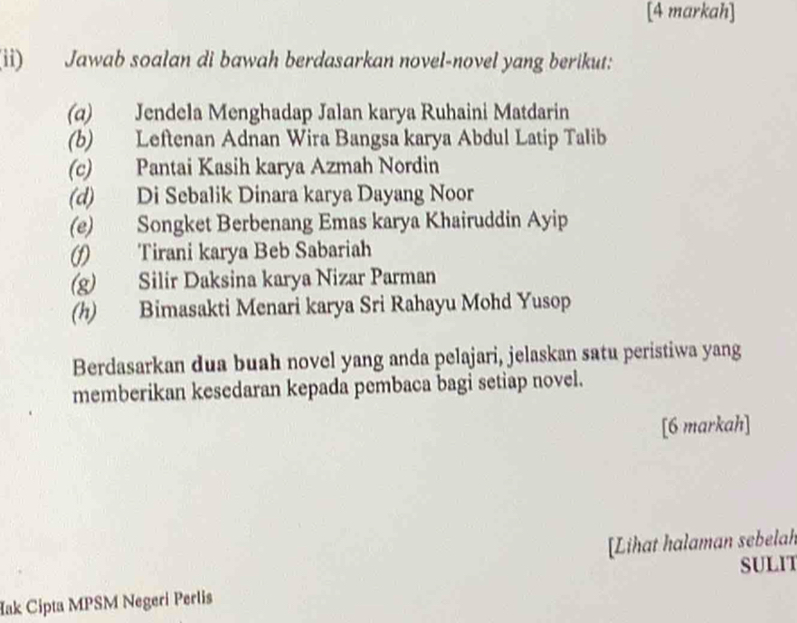 [4 markah] 
(ii) Jawab soalan di bawah berdasarkan novel-novel yang berikut: 
(α) Jendela Menghadap Jalan karya Ruhaini Matdarin 
(b) Leftenan Adnan Wira Bangsa karya Abdul Latip Talib 
(c) Pantai Kasih karya Azmah Nordin 
(d) Di Sebalik Dinara karya Dayang Noor 
(e) Songket Berbenang Emas karya Khairuddin Ayip 
(f) Tirani karya Beb Sabariah 
(g) Silir Daksina karya Nizar Parman 
(h) Bimasakti Menari karya Sri Rahayu Mohd Yusop 
Berdasarkan dua buah novel yang anda pelajari, jelaskan satu peristiwa yang 
memberikan kesedaran kepada pembaca bagi setiap novel. 
[6 markah] 
[Lihat halaman sebelah 
SULIT 
Hak Cipta MPSM Negeri Perlis