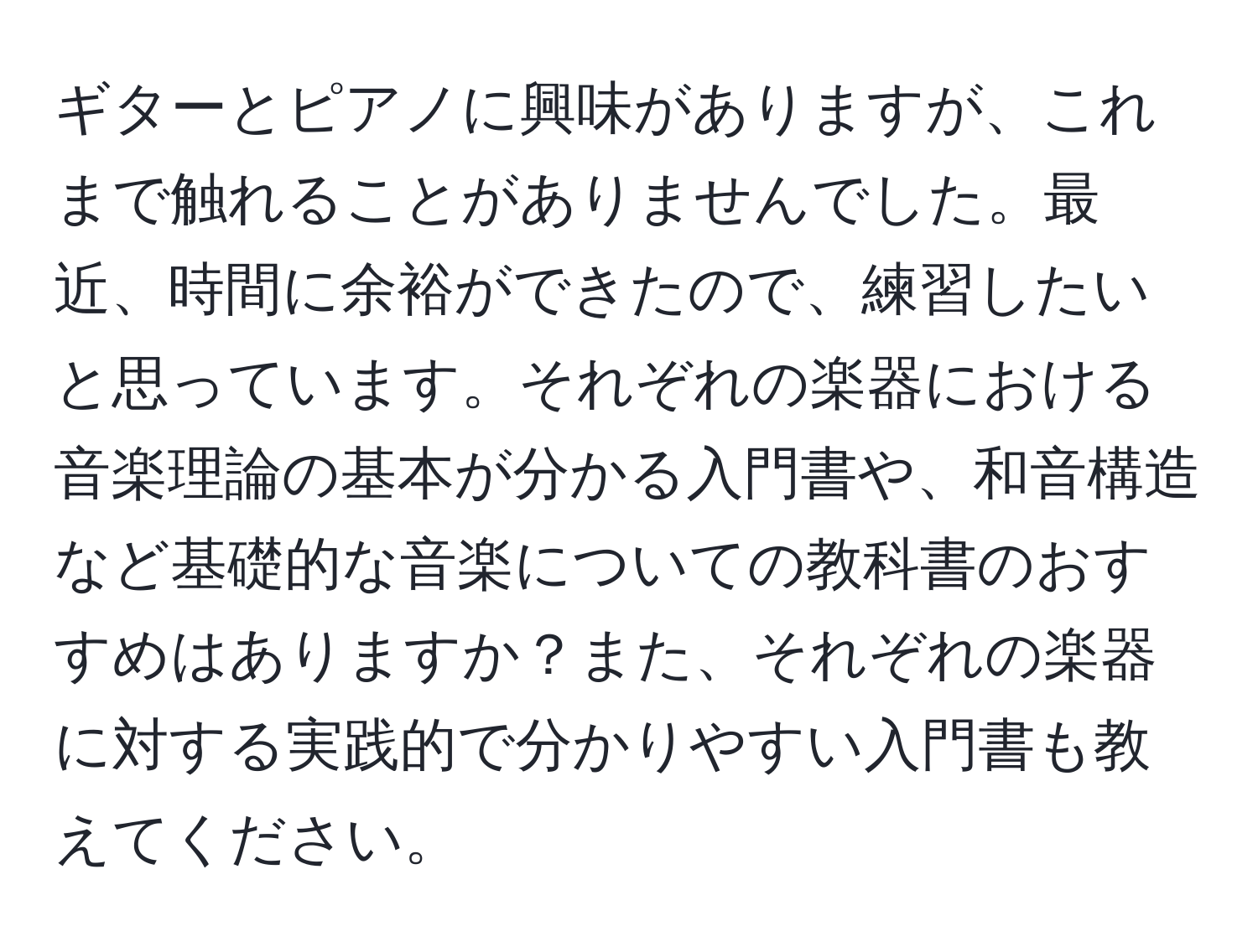 ギターとピアノに興味がありますが、これまで触れることがありませんでした。最近、時間に余裕ができたので、練習したいと思っています。それぞれの楽器における音楽理論の基本が分かる入門書や、和音構造など基礎的な音楽についての教科書のおすすめはありますか？また、それぞれの楽器に対する実践的で分かりやすい入門書も教えてください。