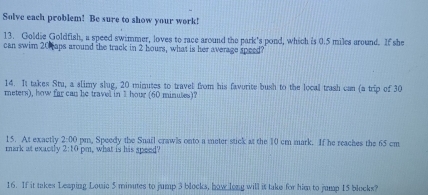 Solve each problem! Be sure to show your work! 
13. Goldie Goldfish, a speed swimmer, loves to race around the park's pond, which is 0.5 miles around. If she 
can swim 20 aps around the track in 2 hours, what is her average speed? 
14. It takes Stu, a slimy slug, 20 mimutes to travel from his favorite bush to the local trash can (a trip of 30
meters), how far can he travel in 1 hour (60 minutes)? 
mark at exactly 15. At exactly 2:00 pm, Speedy the Snail crawls onto a meter stick at the 10 cm mark. If he reaches the 65 cm
2:10 pm, what is his speed? 
16. If it takes Leaping Louic 5 minutes to jump 3 blocks, how long will it take for him to jump 15 blocks?