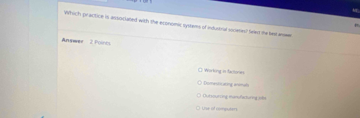 MEL
Which practice is associated with the economic systems of industrial societies? Select the best answer.
01:
Answer 2 Points
Working in factories
Domesticating animals
Outsourcing manufacturing jobs
Use of computers