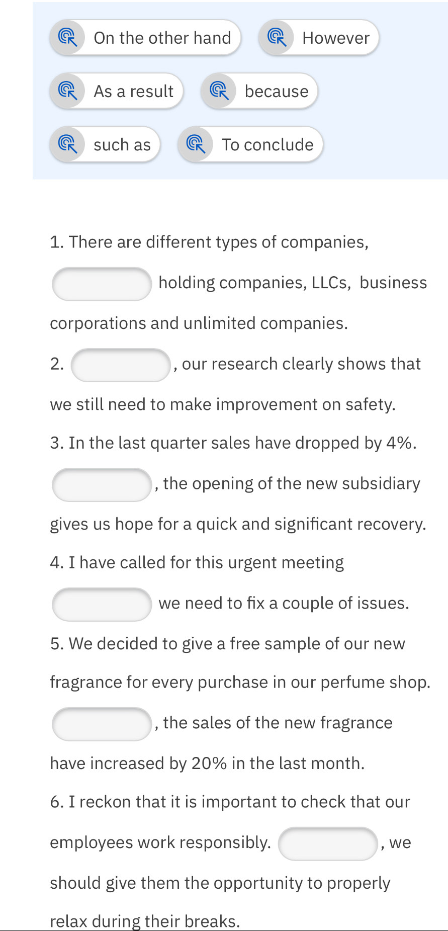 On the other hand However 
As a result because 
such as To conclude 
1. There are different types of companies, 
holding companies, LLCs, business 
corporations and unlimited companies. 
2. , our research clearly shows that 
we still need to make improvement on safety. 
3. In the last quarter sales have dropped by 4%. 
, the opening of the new subsidiary 
gives us hope for a quick and significant recovery. 
4. I have called for this urgent meeting 
we need to fix a couple of issues. 
5. We decided to give a free sample of our new 
fragrance for every purchase in our perfume shop. 
, the sales of the new fragrance 
have increased by 20% in the last month. 
6. I reckon that it is important to check that our 
employees work responsibly. , we 
should give them the opportunity to properly 
relax during their breaks.