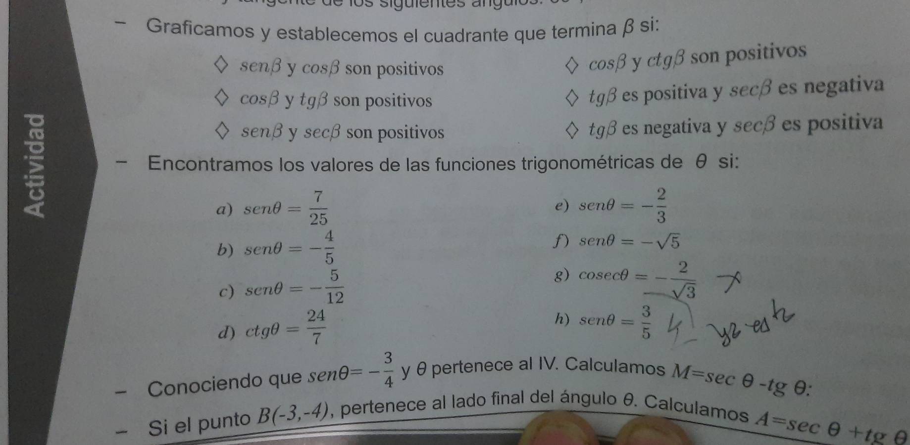 os siguientes angu 
- Graficamos y establecemos el cuadrante que termina β si:
sen beta y cos beta son positivos
cos beta y ctg beta son positivos
cos beta ytgbeta son positivos
tg beta es positiva y secã es negativa
senbeta ysec beta son positivos tg beta es negativa y secã es positiva 
- Encontramos los valores de las funciones trigonométricas de θ si: 
a) sen θ = 7/25  sen θ =- 2/3 
e) 
b) sen θ =- 4/5 
f) sen θ =-sqrt(5)
c) sen θ =- 5/12 
g) cos ecθ =- 2/sqrt(3) 
d) ctgθ = 24/7 
h) sen θ = 3/5 
- Conociendo que sen θ =- 3/4  y θ pertenece al IV. Calculamos
M=sec θ -tgθ
- Si el punto B(-3,-4) , pertenece al lado final del ángulo θ. Calculamos
A=sec θ +tgθ