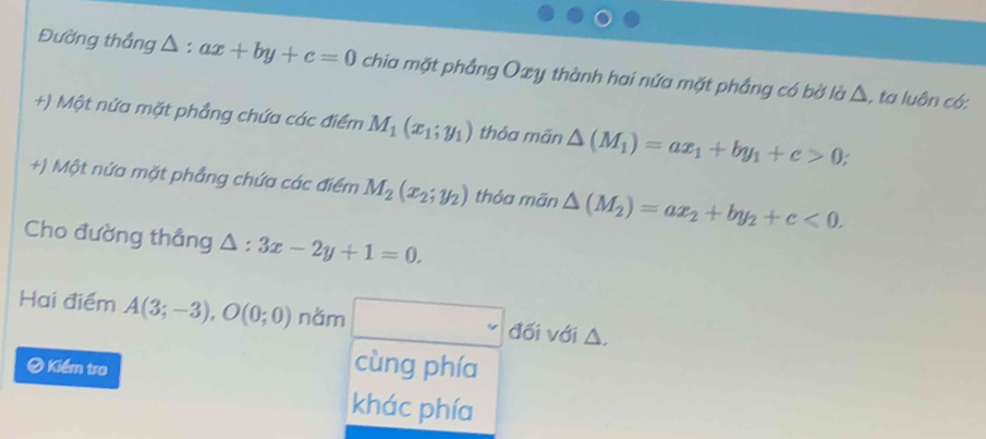 Đường thắng △ : ax+by+c=0 chia mặt phẳng Oxy thành hai nửa mặt phẳng có bờ là △, ta luôn có:
+) Một nửa mặt phẳng chứa các điểm M_1(x_1;y_1) thỏa mãn △ (M_1)=ax_1+by_1+c>0
+) Một nứa mặt phẳng chứa các điểm M_2(x_2;y_2) thỏa mãn △ (M_2)=ax_2+by_2+c<0</tex>. 
Cho đường thẳng △ :3x-2y+1=0. 
Hai điểm A(3;-3), O(0;0) nằm đối với △,
# Kiểm tra cùng phía
khác phía