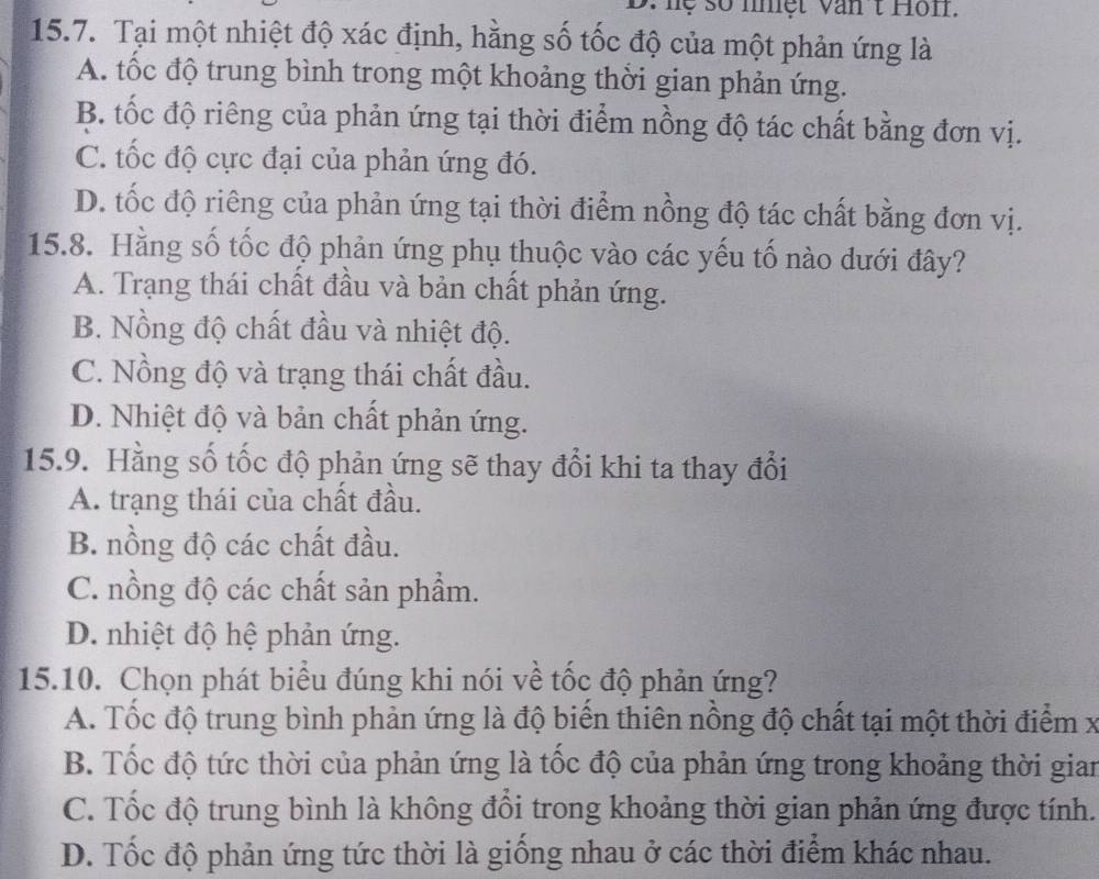 hệ số nhệt Văn t Hon.
15.7. Tại một nhiệt độ xác định, hằng số tốc độ của một phản ứng là
A. tốc độ trung bình trong một khoảng thời gian phản ứng.
B. tốc độ riêng của phản ứng tại thời điểm nồng độ tác chất bằng đơn vị.
C. tốc độ cực đại của phản ứng đó.
D. tốc độ riêng của phản ứng tại thời điểm nồng độ tác chất bằng đơn vị.
15.8. Hằng số tốc độ phản ứng phụ thuộc vào các yếu tố nào dưới đây?
A. Trạng thái chất đầu và bản chất phản ứng.
B. Nồng độ chất đầu và nhiệt độ.
C. Nồng độ và trạng thái chất đầu.
D. Nhiệt độ và bản chất phản ứng.
15.9. Hằng số tốc độ phản ứng sẽ thay đổi khi ta thay đổi
A. trạng thái của chất đầu.
B. nồng độ các chất đầu.
C. nồng độ các chất sản phẩm.
D. nhiệt độ hệ phản ứng.
15.10. Chọn phát biểu đúng khi nói về tốc độ phản ứng?
A. Tốc độ trung bình phản ứng là độ biển thiên nồng độ chất tại một thời điểm x
B. Tốc độ tức thời của phản ứng là tốc độ của phản ứng trong khoảng thời gian
C. Tốc độ trung bình là không đổi trong khoảng thời gian phản ứng được tính.
D. Tốc độ phản ứng tức thời là giống nhau ở các thời điểm khác nhau.