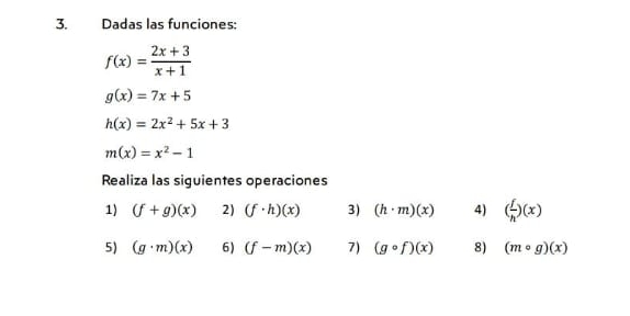 Dadas las funciones:
f(x)= (2x+3)/x+1 
g(x)=7x+5
h(x)=2x^2+5x+3
m(x)=x^2-1
Realiza las siguientes operaciones 
1) (f+g)(x) 2) (f· h)(x) 3) (h· m)(x) 4) ( f/h )(x)
5) (g· m)(x) 6) (f-m)(x) 7) (gcirc f)(x) 8) (mcirc g)(x)