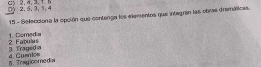 C) 2, 4, 3, 1, 5
D) 2, 5, 3, 1, 4
15.- Selecciona la opción que contenga los elementos que integran las obras dramáticas.
1. Comedia
2. Fabulas
3. Tragedia
4. Cuentos
5. Tragicomedia