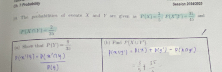 Ch. 7 Probability Session 2024/2025
19 The probabilities of events X and Y are given as P(X)= 3/5 ,P(X'|Y)= 31/45  and
P(X∩ Y)= 2/25 ·