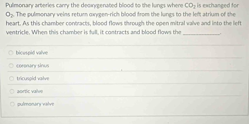 Pulmonary arteries carry the deoxygenated blood to the lungs where CO_2 is exchanged for
O_2. The pulmonary veins return oxygen-rich blood from the lungs to the left atrium of the
heart. As this chamber contracts, blood flows through the open mitral valve and into the left
ventricle. When this chamber is full, it contracts and blood flows the_
.
bicuspid valve
coronary sinus
tricuspid valve
aortic valve
pulmonary valve