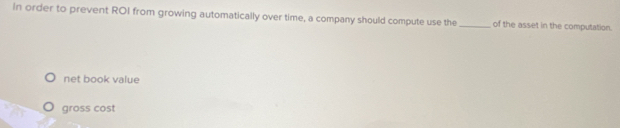 In order to prevent ROI from growing automatically over time, a company should compute use the _of the asset in the computation.
net book value
gross cost