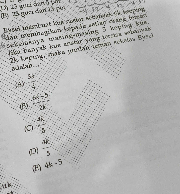 D) 23 guci dan 5 pot 2.∴
(E) 23 guci dan 13 pot
Eysel membuat kue nastar sebanyak 6k keeping
dan membagikan kepada setiap orang teman
sekelasnya masing-masing 5 keping kue.
Jika banyak kue anstar yang tersisa sebanyak
2k keping, maka jumlah teman sekelas Eysel
adalah..
(A)  5k/4 
(B)  (6k-5)/2k 
(C)  4k/5 
(D)  4k/5 
(E) 4k-5
uk