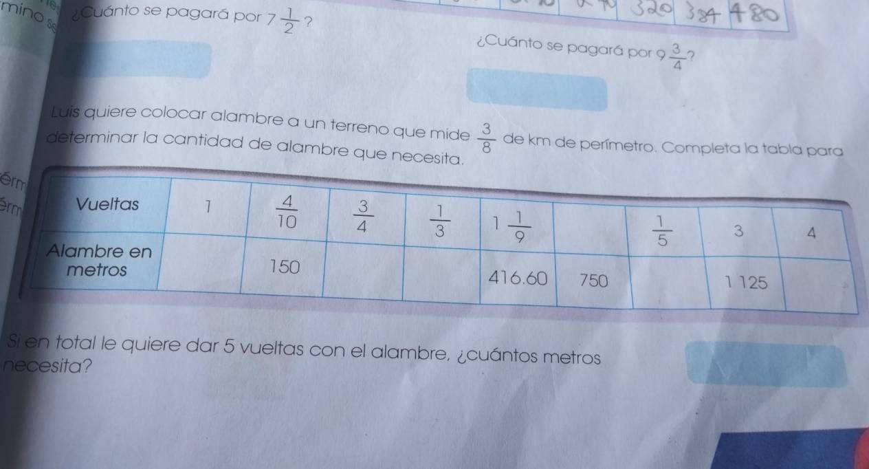 10 ¿Cuánto se pagará por 7 1/2  ?
minos
¿Cuánto se pagará por 9  3/4  ?
Luis quiere colocar alambre a un terreno que mide  3/8  de km de perímetro. Completa la tabla para
determinar la cantidad de alambre que nece
é
r
Si en total le quiere dar 5 vueltas con el alambre, ¿cuántos metros
necesita?