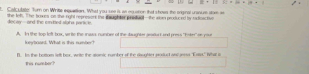 3:+1=19· 1
2. Calculate: Turn on Write equation. What you see is an equation that shows the original uranium atom on 
the lelft. The boxes on the right represent the daughter product—the alor produced by radioactive 
decay—and the emitted alpha particle. 
A. In the top left box, write the mass number of the daughter product and press "Enter" on your 
keyboard. What is this number? 
B. In the bottom left box, write the atomic number of the daughter product and press "Enter." What is 
this number?