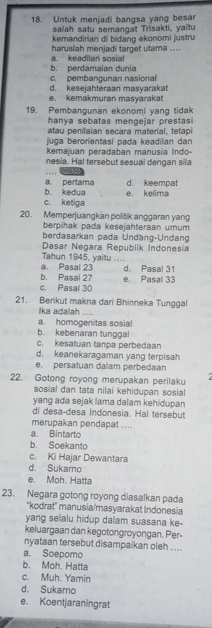 Untuk menjadi bangsa yang besar
salah satu semangat Trisakti, yaitu
kemandirian di bidang ekonomi justru
haruslah menjadi target utama ....
a. keadilan sosial
b. perdamaian dunia
c. pembangunan nasional
d. kesejahteraan masyarakat
e. kemakmuran masyarakat
19. Pembangunan ekonomi yang tidak
hanya sebatas mengejar prestasi
atau penilaian secara material, tetapi
juga berorientasi pada keadilan dan
kemajuan peradaban manusia Indo-
nesia. Hal tersebut sesuai dengan sila
_HOTS
a. pertama d. keempat
b. kedua e. kelima
c. ketiga
20. Memperjuangkan politik anggaran yang
berpihak pada kesejahteraan umum
berdasarkan pada Undäng-Undang
Dasar Negara Republik Indonesia
Tahun 1945, yaitu
a. Pasal 23 d. Pasal 31
b. Pasal 27 e. Pasal 33
c. Pasal 30
21. Berikut makna dari Bhinneka Tunggal
Ika adalah ....
a. homogenitas sosial
b. kebenaran tunggal
c. kesatuan tanpa perbedaan
d. keanekaragaman yang terpisah
e. persatuan dalam perbedaan
22. Gotong royong merupakan perilaku 2
sosial dan tata nilai kehidupan sosial
yang ada sejak lama dalam kehidupan
di desa-desa Indonesia. Hal tersebut
merupakan pendapat ....
a. Bintarto
b. Soekanto
c. Ki Hajar Dewantara
d. Sukarno
e. Moh. Hatta
23. Negara gotong royong diasalkan pada
“kodrat” manusia/masyarakat Indonesia
yang selalu hidup dalam suasana ke-
keluargaan dan kegotongroyongan. Per-
nyataan tersebut disampaikan oleh ....
a. Soepomo
b. Moh. Hatta
c. Muh. Yamin
d. Sukarno
e. Koentjaraningrat