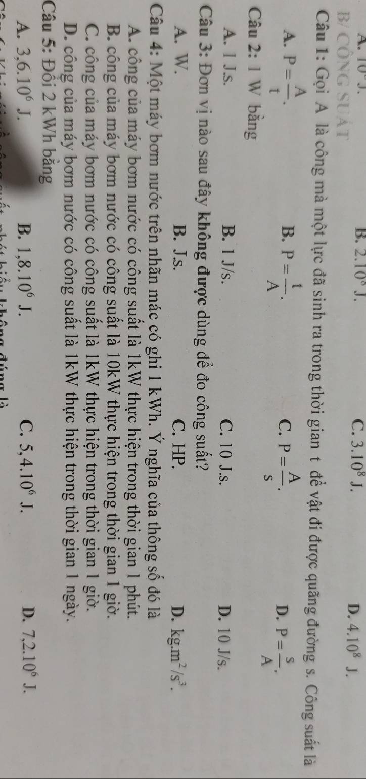 A. 10°.
B. 2.10^8J. C. 3.10^8J. 4.10^8J.
B/ CÔNG SUát
D.
Câu 1: Gọi A là công mà một lực đã sinh ra trong thời gian t để vật đi được quãng đường s. Công suất là
A. P= A/t . 
B. P= t/A .
C. P= A/s .
D. P= S/A . 
Câu 2: 1 W bằng
A. 1 J.s. B. 1 J/s. C. 10 J.s. D. 10 J/s.
Câu 3: Đơn vị nào sau đây không được dùng để đo công suất?
A. W. B. J.s. C. HP. D. kg.m^2/s^3. 
Câu 4: Một máy bơm nước trên nhãn mác có ghi 1 kWh. Ý nghĩa của thông số đó là
A. công của máy bơm nước có công suất là 1kW thực hiện trong thời gian 1 phút.
B. công của máy bơm nước có công suất là 10kW thực hiện trong thời gian 1 giờ.
C. công của máy bơm nước có công suất là 1kW thực hiện trong thời gian 1 giờ.
D. công của máy bơm nước có công suất là 1kW thực hiện trong thời gian 1 ngày.
Câu 5: Đồi 2 kWh băng
A. 3, 6.10^6J. B. 1, 8.10^6J. C. 5, 4.10^6J. D. 7, 2.10^6J.