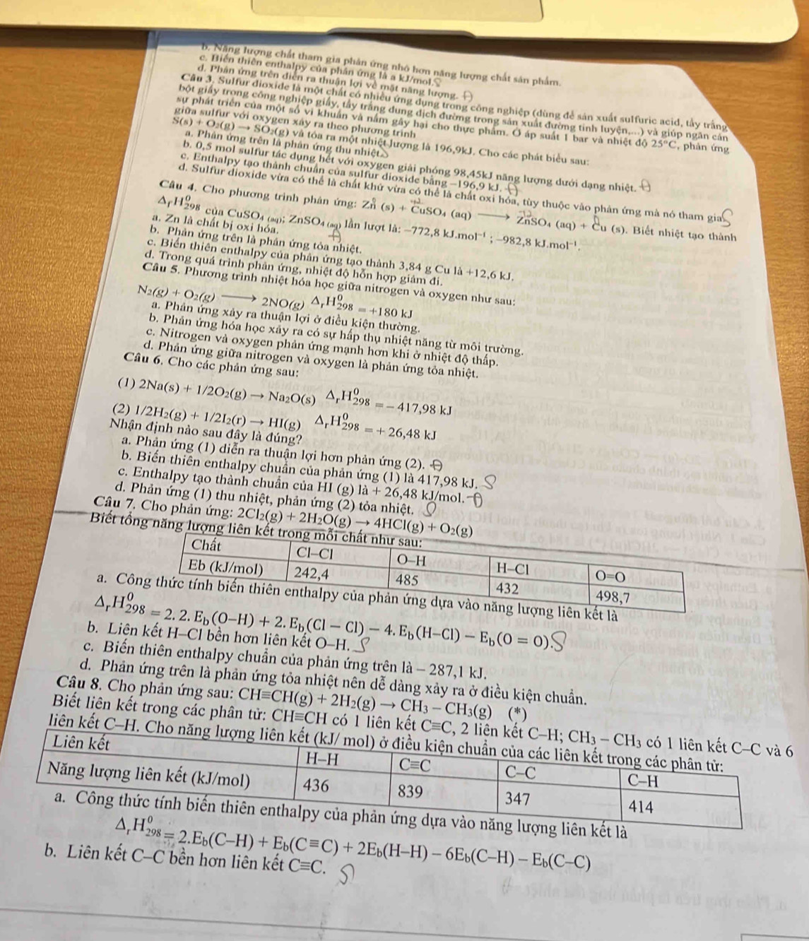 B. Năng lượng chất tham gìa phản ứng nhỏ hơn năng lượng chất sản phẩm.
c. Biến thiên enthalpy của phần ứng là a kJ/mol.
d. Phân ứng trên diễn ra thuận lợi về mặt năng lượng.
Câu 3. Sulfur dioxide là một chất có nhiều ứng dụng trong công nghiệp (dùng để sản xuất sulfuric acid, tây trắng
bột giấy trong công nghiệp giấy, tây trắng dung dịch đường trong sản xuất đường tinh luyện....) và giúp ngân cản
sự phát triển của một số vi khuân và nằm gây hại cho thực phẩm. Ở áp suất 1 bar và nhiệt độ 25°C , phản ứng
ra theo phương trình
tóa ra một nhiệt lượng là
S(s)+O_2(g)to SO_2(g)vat a. Phản ứng trên là phản ứng thu nhiệt 196.9kJ J. Cho các phát biểu sau:
b. 0,5 mol sulfur tác dụng hết với oxygen giải phóng 98,45kJ năng lượng dưới dạng nhiệt.
c. Enthalpy tạo thành chuẩn của sulfur dioxide bằng −196,9 kJ.
d. Sulfur dioxide vừa có thể là chất khứ vừa có thể là chất oxi hóa, tùy thuộc vào phản ứng mà nó tham gia
△ _fH_(298)^0 cùa CuSO_4 (aq);2 B
Câu 4. Cho phương trình phản ứng: Zn^0(s)+overline CuSO_4(aq)to overline ZnSO_4(aq)+overline Cu(s) -772,8kJ.mol^(-1);-982,8kJ.mol^(-1). Biết nhiệt tạo thành
a. Zn là chất bị oxi hóa.
InSO4 (sq) lần lượt là:
b. Phản ứng trên là phân ứng tỏa nhiệt.
c. Biển thiên enthalpy của phân ứng tạo thành 3
d. Trong quá trình phân ứng, nhiệt độ hỗn hợp giảm đi. 3,84gCuli+12,6kJ.
Câu 5. Phương trình nhiệt hóa học giữa nitrogen và oxygen như sau:
N_2(g)+O_2(g)to 2NO(g)△ _rH_(298)^0=+180kJ a. Phản ứng xảy ra thuận lợi ở điều kiện thường.
b. Phản ứng hóa học xảy ra có sự hấp thụ nhiệt năng từ môi trường.
c. Nitrogen và oxygen phản ứng mạnh hơn khi ở nhiệt độ thấp.
d. Phản ứng giữa nitrogen và oxygen là phản ứng tỏa nhiệt.
Câu 6. Cho các phản ứng sau:
(1) 2Na(s)+1/2O_2(g)to Na_2O(s)△ _rH_(298)^0=-417,98kJ
(2) 1/2H_2(g)+1/2I_2(r)to HI(g)
Nhận định nào sau đây là đúng? △ _rH_(298)^0=+26,48kJ
a. Phản ứng (1) diễn ra thuận lợi hơn phản ứng (2). 
b. Biến thiên enthalpy chuẩn của phản ứng (1) là 417,98 kJ.
c. Enthalpy tạo thành chuẩn của I HI(g la+26,48 kJ/mol.
d. Phản ứng (1) thu nhiệt, phản ứng (2) tỏa nhiệt.
Câu 7. Cho phản ứng: 2Cl_2(g)+2H_2O(g)to 4HCl(g)+O_2(g)
Biết tổng năng lượng liê
a. Cô
b. Liên kết H-Cl bền hơn liên kết O-H. △ _rH_(298)^0=2.2.E_b(0-H)+2.E_b(Cl-Cl)-4.E_b(H-Cl)-E_b(O=0)
c. Biến thiên enthalpy chuẩn của phản ứng trên la-287,1kJ.
d. Phản ứng trên là phản ứng tỏa nhiệt nên dễ dàng xảy ra ở điều kiện chuẩn.
Câu 8. Cho phản ứng sau:
(*)
Biết liên kết trong các phân tử: CHequiv CH(g)+2H_2(g)to CH_3-CH_3(g) CHequiv CH có 1 liên kết 
liên kết C-H
△ _rH_(298)^0=2.E_b(C-H)+E_b(Cequiv C)+2E_b(H-H)-6E_b(C-H)-E_b(C-C)
b. Liên kết C-C bền hơn liên kết Cequiv C.