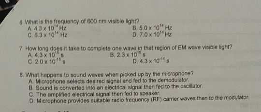 What is the frequency of 600 nm visible light?
A. 4.3* 10^(14)Hz B. 5.0* 10^(14)Hz
C. 6.3* 10^(14)Hz D. 7.0* 10^(14)Hz
7. How long does it take to complete one wave in that region of EM wave visible light?
A. 4.3* 10^(15)s B. 2.3* 10^(15)s
C. 2.0* 10^(-15)s 4.3* 10^(-14)s
D.
8. What happens to sound waves when picked up by the microphone?
A. Microphone selects desired signal and fed to the demodulator.
B. Sound is converted into an electrical signal then fed to the oscillator.
C. The amplified electrical signal then fed to speaker.
D. Microphone provides suitable radio frequency (RF) carrier waves then to the modulator.