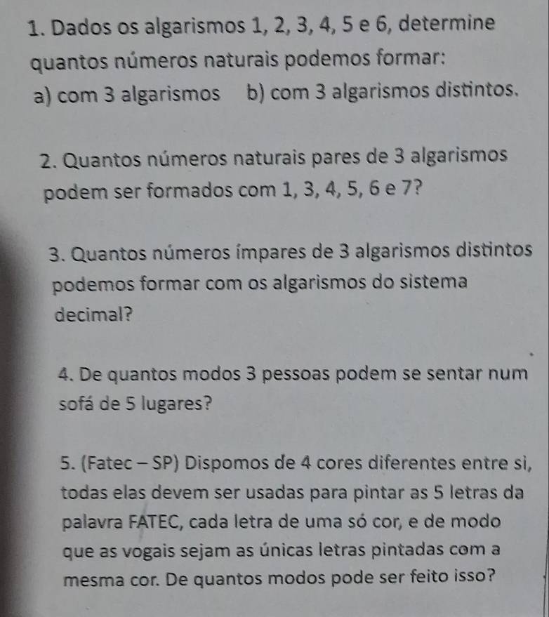 Dados os algarismos 1, 2, 3, 4, 5 e 6, determine 
quantos números naturais podemos formar: 
a) com 3 algarismos b) com 3 algarismos distintos. 
2. Quantos números naturais pares de 3 algarismos 
podem ser formados com 1, 3, 4, 5, 6 e 7? 
3. Quantos números ímpares de 3 algarismos distintos 
podemos formar com os algarismos do sistema 
decimal? 
4. De quantos modos 3 pessoas podem se sentar num 
sofá de 5 lugares? 
5. (Fatec - SP) Dispomos de 4 cores diferentes entre si, 
todas elas devem ser usadas para pintar as 5 letras da 
palavra FATEC, cada letra de uma só cor, e de modo 
que as vogais sejam as únicas letras pintadas com a 
mesma cor. De quantos modos pode ser feito isso?