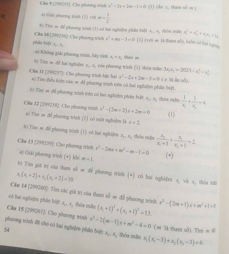 [299255]: Cho phương trình x^2-3x+2m-1=0 (1) (ẩn x, tham số m I 
a) Giải phương trình (1) với m= 1/2 .
b) Tìm m để phương trình (1) có hai nghiệm phân biệt x_1,x_2 thỏa mãn x_1^(2+x_2^2+x_1)x_2=14
Câu 10 [299256]: Cho phương trình x^2+mx-3=0 (1) (với m là tham số), luôn có hai nghiệ
phân biệt x_1,x_2,
a) Không giải phương trình, hãy tính x_1+x_2 theo m.
b) Tìm m đề hai nghiệm x_1,x_2 của phương trình (1) thỏa mãn 3x_1x_2=2023-x_1^(2-x_2^2.
Câu 11 [299257]: Cho phương trình bậc hai x^2)-2x+2m-3=0 (x là ần số).
a) Tìm điều kiện của m để phương trình trên có hai nghiệm phân biệt.
b) Tìm m để phương trình trên có hai nghiệm phân biệt x_1,x_2 thòa mãn frac 1x_1+frac 1x_2=4.
Câu 12 [299258]: Cho phương trình x^2-(2m+2)x+2m=0 (1)
a) Tìm m để phương trình (1) có một nghiệm là x=2.
b) Tìm m để phương trình (1) có hai nghiệm x_1,x_2 thòa mãn frac x_2x_1+1+frac x_1x_2+1=2.
Câu 13 [299259]: Cho phương trình x^2-2mx+m^2-m-1=0 (*)
a) Giải phương trình (*) khi m=1.
b) Tìm giá trị của tham số m để phương trình (*) có hai nghiệm x_1 và x_2 thòa mān
x_1(x_1+2)+x_2(x_2+2)=10.
Câu 14 [299260]: Tim các giá trị của tham số m để phương trình x^2-(2m+1)x+m^2+1=0
có hai nghiệm phân biệt x_1,x_2 thỏa mãn (x_1+1)^2+(x_2+1)^2=13.
Câu 15 [299261]: Cho phương trình x^2-2(m-1)x+m^2-4=0 (m là tham số). Tìm m đề
phương trình đã cho có hai nghiệm phân biệt x_1,x_2 thỏa mãn x_1(x_1-3)+x_2(x_2-3)=6.
54