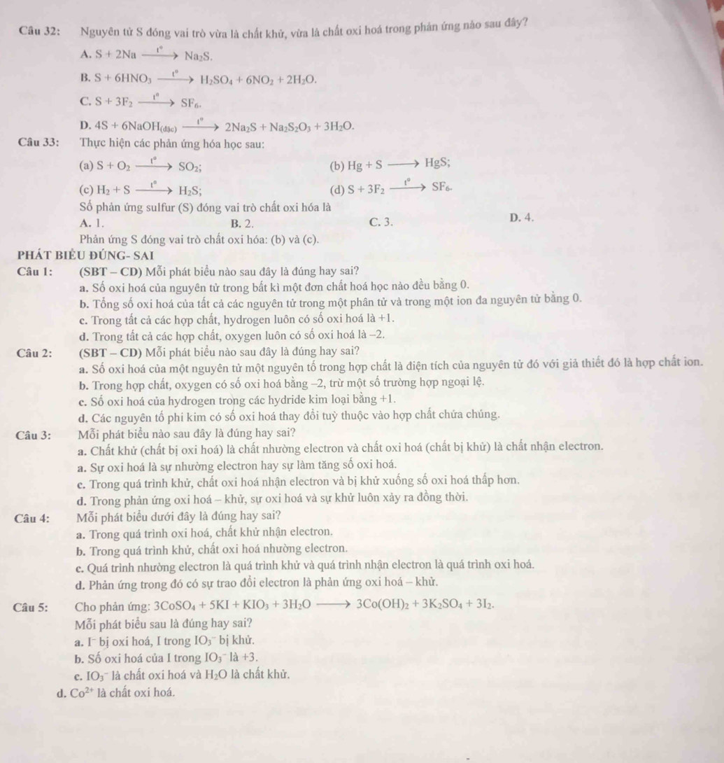 Nguyên tử S đóng vai trò vừa là chất khử, vừa là chất oxi hoá trong phản ứng nào sau đây?
A. S+2Naxrightarrow I°Na_2S.
B. S+6HNO_3xrightarrow t°H_2SO_4+6NO_2+2H_2O.
C. S+3F_2xrightarrow I°SF_6.
D. 4S+6NaOH_(dsc)xrightarrow I°2Na_2S+Na_2S_2O_3+3H_2O.
Câu 33: Thực hiện các phản ứng hóa học sau:
(a) S+O_2xrightarrow I°SO_2; (b) Hg+Sto HgS;
(c) H_2+Sxrightarrow I^nH_2S; (d) S+3F_2xrightarrow t°SF_6.
Số phản ứng sulfur (S) đóng vai trò chất oxi hóa là
A. 1. B. 2. C. 3. D. 4.
Phản ứng S đóng vai trò chất oxi hóa: (b) và (c).
Phát biểu đúnG- Sai
Câu 1: (SBT - CD) Mỗi phát biểu nào sau đây là đúng hay sai?
a. Số oxi hoá của nguyên tử trong bất kì một đơn chất hoá học nào đều bằng 0.
b. Tổng số oxi hoá của tất cả các nguyên tử trong một phân tử và trong một ion đa nguyên tử bằng 0.
c. Trong tất cả các hợp chất, hydrogen luôn có số oxi hoá 1a+1.
d. Trong tất cả các hợp chất, oxygen luôn có số oxi hoá là −2.
Câu 2: (SBT - CD) Mỗi phát biểu nào sau đây là đúng hay sai?
a. Số oxi hoá của một nguyên tử một nguyên tố trong hợp chất là điện tích của nguyên tử đó với giả thiết đó là hợp chất ion.
b. Trong hợp chất, oxygen có số oxi hoá bằng −2, trừ một số trường hợp ngoại lệ.
c. Số oxi hoá của hydrogen trong các hydride kim loại bằng +1.
d. Các nguyên tố phi kim có số oxi hoá thay đổi tuỳ thuộc vào hợp chất chứa chúng.
Câu 3: Mỗi phát biểu nào sau đây là đúng hay sai?
a. Chất khử (chất bị oxi hoá) là chất nhường electron và chất oxi hoá (chất bị khử) là chất nhận electron.
a. Sự oxi hoá là sự nhường electron hay sự làm tăng số oxi hoá.
c. Trong quá trình khử, chất oxi hoá nhận electron và bị khử xuống số oxi hoá thấp hơn.
d. Trong phản ứng oxi hoá - khử, sự oxi hoá và sự khử luôn xảy ra đồng thời.
Câu 4: Mỗi phát biểu dưới đây là đúng hay sai?
a. Trong quá trình oxi hoá, chất khử nhận electron.
b. Trong quá trình khử, chất oxi hoá nhường electron.
e. Quá trình nhường electron là quá trình khử và quá trình nhận electron là quá trình oxi hoá.
d. Phản ứng trong đó có sự trao đổi electron là phản ứng oxi hoá - khử.
Câu 5: Cho phản ứng: 3CoSO_4+5KI+KIO_3+3H_2Oto 3Co(OH)_2+3K_2SO_4+3I_2.
Mỗi phát biểu sau là đúng hay sai?
a. [^-b] j oxi hoá, I trong  IO₃' bị khử,
b. Số oxi hoá của I trong IO_3 là +3.
c. IO₃¯ là chất oxi hoá và H_2O là chất khử.
d. Co^(2+)la chất oxi hoá.