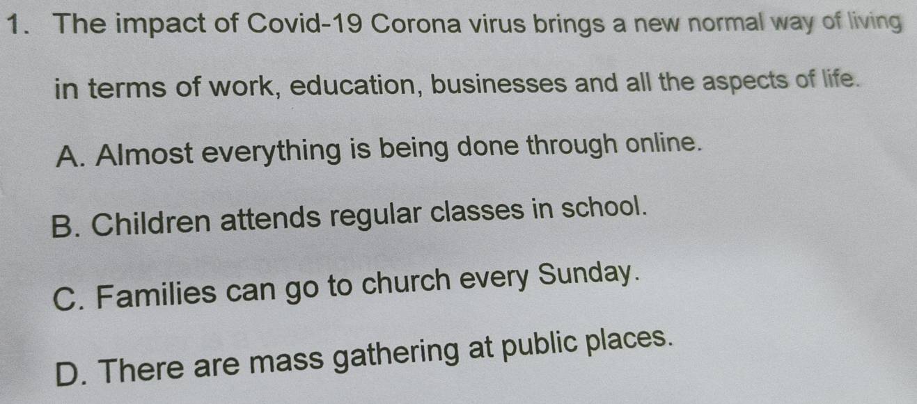 The impact of Covid-19 Corona virus brings a new normal way of living
in terms of work, education, businesses and all the aspects of life.
A. Almost everything is being done through online.
B. Children attends regular classes in school.
C. Families can go to church every Sunday.
D. There are mass gathering at public places.