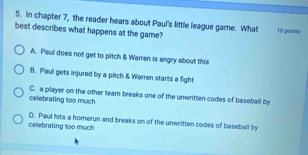 In chapter 7, the reader hears about Paul's little league game. What 10 points
best describes what happens at the game?
A. Paul does not get to pitch & Warren is angry about this
B. Paul gets injured by a pitch & Warren starts a fight
C. a player on the other team breaks one of the unwritten codes of baseball by
celebrating too much
D. Paul hits a homerun and breaks on of the unwritten codes of baseball by
celebrating too much