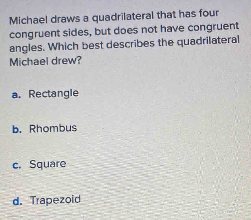 Michael draws a quadrilateral that has four
congruent sides, but does not have congruent
angles. Which best describes the quadrilateral
Michael drew?
a. Rectangle
b. Rhombus
c. Square
d. Trapezoid