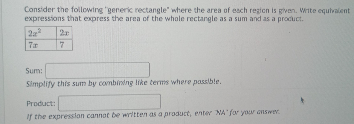 Consider the following ''generic rectangle'' where the area of each region is given. Write equivalent
expressions that express the area of the whole rectangle as a sum and as a product.
Sum: □
Simplify this sum by combining like terms where possible.
Product: □
If the expression cannot be written as a product, enter ''NA'' for your answer.