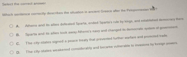 Select the correct answer.
Which sentence correctly describes the situation in ancient Greece after the Peloponnesian Wr?
A. Athens and its allies defeated Sparta, ended Sparta's rule by kings, and established democracy there
B. Sparta and its allies took away Athens's navy and changed its democratic system of government.
C. The city-states signed a peace treally that prevented further warfare and promoted trade
D. The city-states weakened considerably and became vulnerable to invasions by foreign powers.